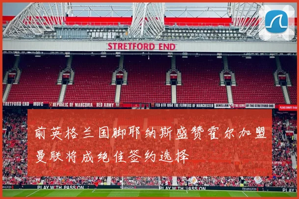 前英格兰国脚耶纳斯盛赞霍尔加盟曼联将成绝佳签约选择
