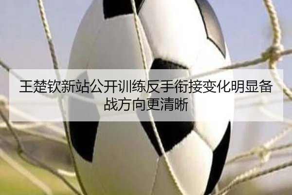 王楚钦新站公开训练反手衔接变化明显备战方向更清晰