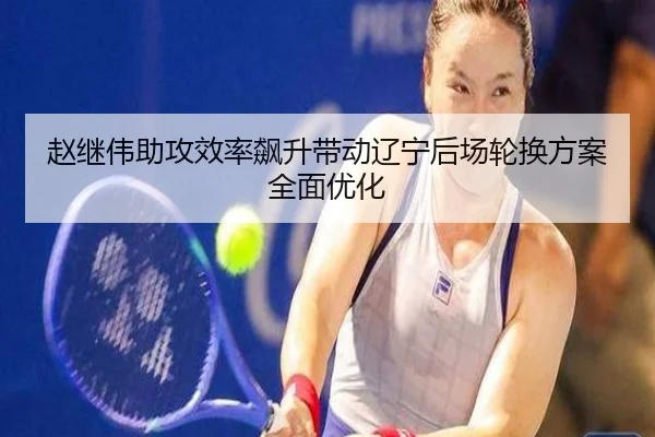 赵继伟助攻效率飙升带动辽宁后场轮换方案全面优化