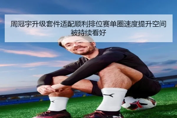 周冠宇升级套件适配顺利排位赛单圈速度提升空间被持续看好